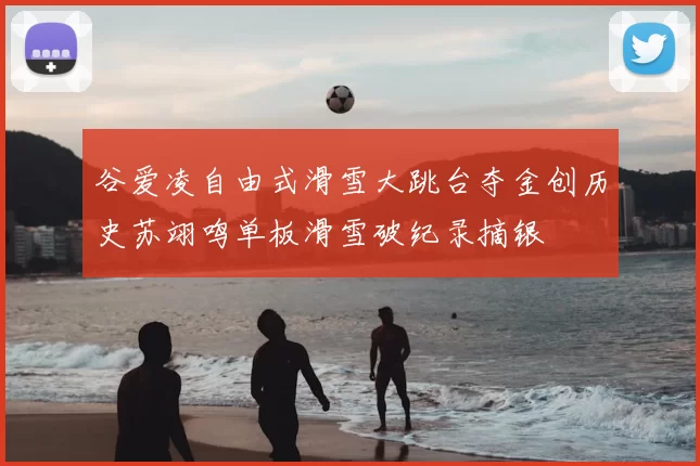 谷爱凌自由式滑雪大跳台夺金创历史苏翊鸣单板滑雪破纪录摘银