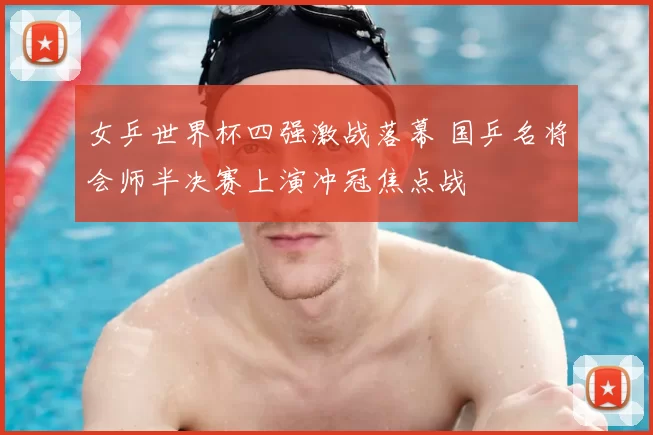 女乒世界杯四强激战落幕 国乒名将会师半决赛上演冲冠焦点战