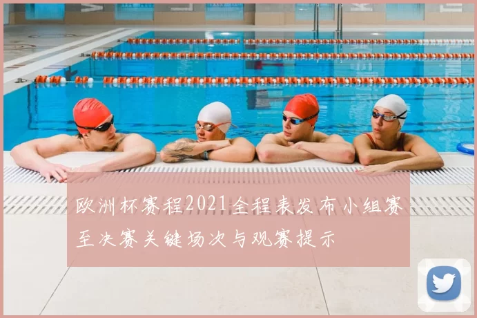 欧洲杯赛程2021全程表发布小组赛至决赛关键场次与观赛提示