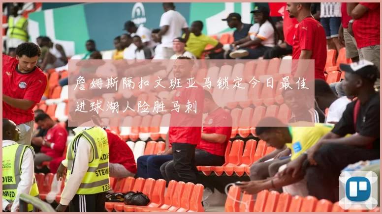 詹姆斯隔扣文班亚马锁定今日最佳进球湖人险胜马刺