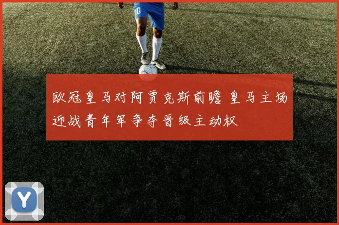 欧冠皇马对阿贾克斯前瞻 皇马主场迎战青年军争夺晋级主动权