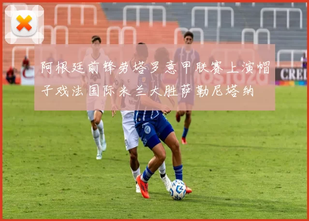 阿根廷前锋劳塔罗意甲联赛上演帽子戏法国际米兰大胜萨勒尼塔纳