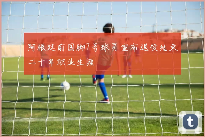 阿根廷前国脚7号球员宣布退役结束二十年职业生涯