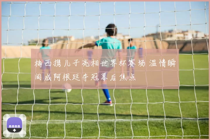 梅西携儿子亮相世界杯赛场 温情瞬间成阿根廷夺冠幕后焦点