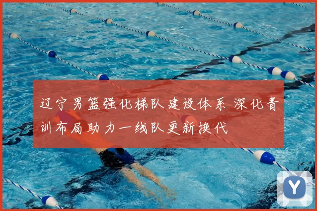 辽宁男篮强化梯队建设体系 深化青训布局助力一线队更新换代