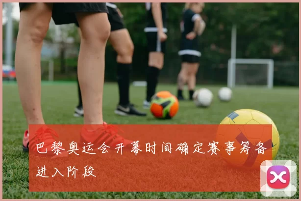 巴黎奥运会开幕时间确定赛事筹备进入阶段