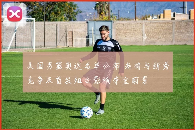 美国男篮奥运名单公布 老将与新秀竞争及首发组合影响夺金前景