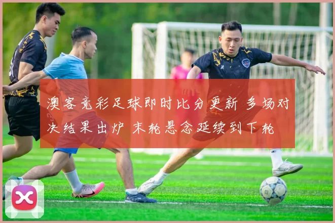 澳客竞彩足球即时比分更新 多场对决结果出炉 末轮悬念延续到下轮