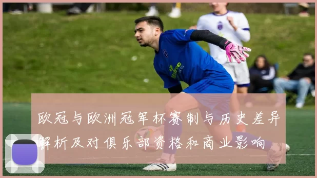 欧冠与欧洲冠军杯赛制与历史差异解析及对俱乐部资格和商业影响