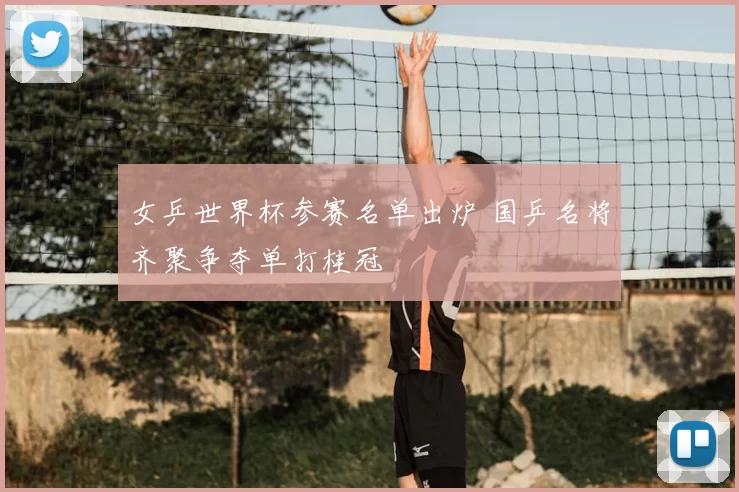 女乒世界杯参赛名单出炉 国乒名将齐聚争夺单打桂冠