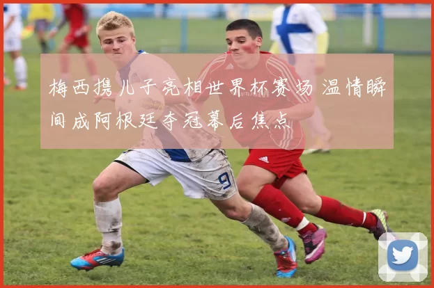 梅西携儿子亮相世界杯赛场 温情瞬间成阿根廷夺冠幕后焦点