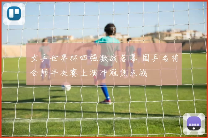 女乒世界杯四强激战落幕 国乒名将会师半决赛上演冲冠焦点战