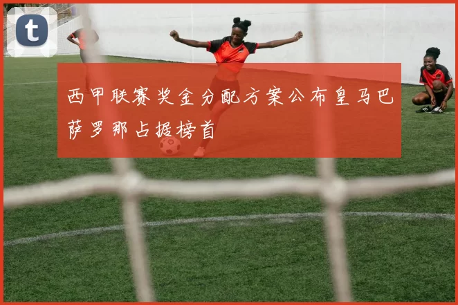 西甲联赛奖金分配方案公布皇马巴萨罗那占据榜首