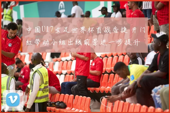 中国U17女足世界杯首战告捷 开门红带动小组出线前景进一步提升