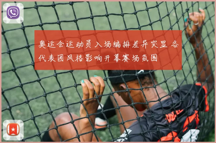 奥运会运动员入场编排差异突显 各代表团风格影响开幕赛场氛围