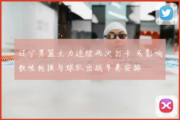 辽宁男篮主力连续两次打卡 或影响教练轮换与球队出战节奏安排