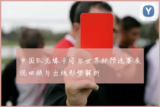 中国队无缘卡塔尔世界杯预选赛表现回顾与出线形势解析