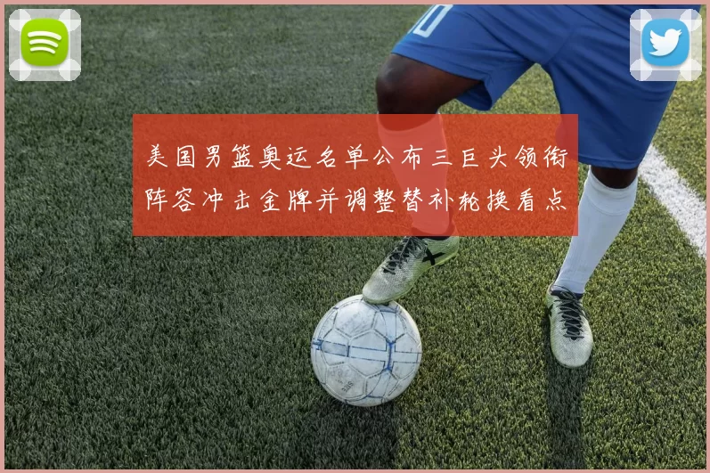 美国男篮奥运名单公布三巨头领衔阵容冲击金牌并调整替补轮换看点