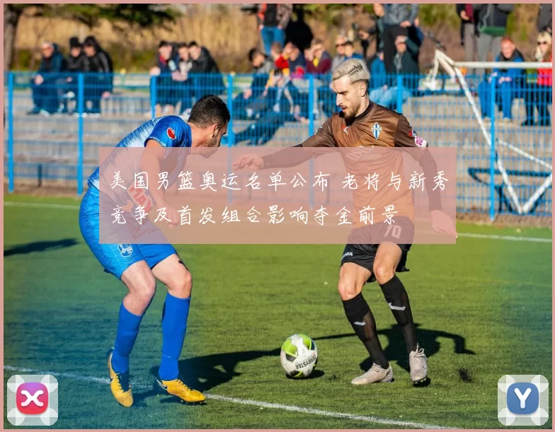 美国男篮奥运名单公布 老将与新秀竞争及首发组合影响夺金前景