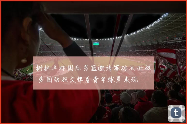 树林丰杯国际男篮邀请赛对决升级 多国劲旅交锋看青年球员表现