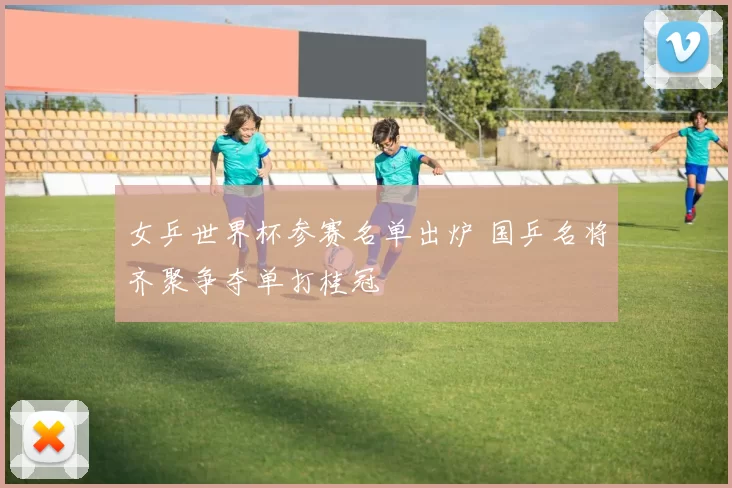 女乒世界杯参赛名单出炉 国乒名将齐聚争夺单打桂冠