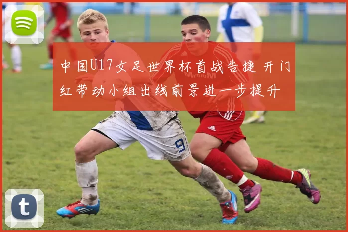 中国U17女足世界杯首战告捷 开门红带动小组出线前景进一步提升