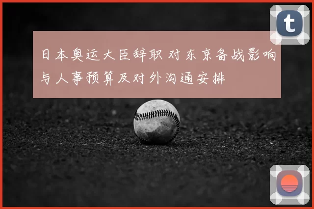 日本奥运大臣辞职 对东京备战影响与人事预算及对外沟通安排