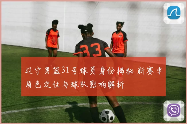 辽宁男篮31号球员身份揭秘 新赛季角色定位与球队影响解析