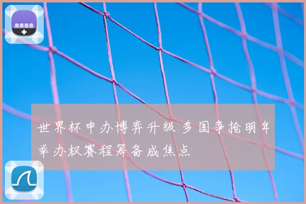 世界杯申办博弈升级 多国争抢明年举办权赛程筹备成焦点