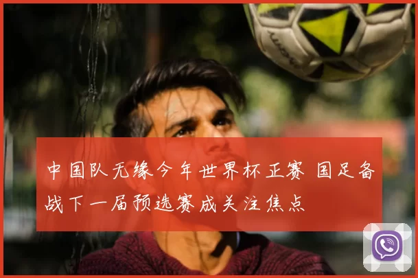 中国队无缘今年世界杯正赛 国足备战下一届预选赛成关注焦点