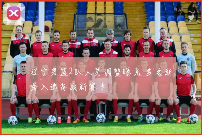 辽宁男篮2队人员调整曝光 多名新秀入选备战新赛季