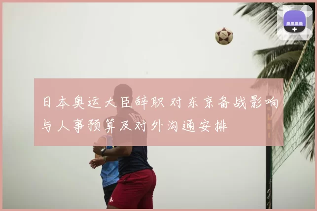 日本奥运大臣辞职 对东京备战影响与人事预算及对外沟通安排