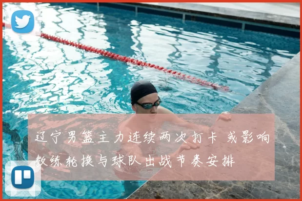 辽宁男篮主力连续两次打卡 或影响教练轮换与球队出战节奏安排