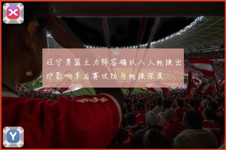 辽宁男篮主力阵容确认八人轮换出炉影响季后赛攻防与轮换深度