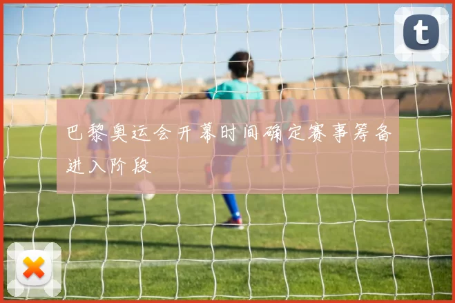 巴黎奥运会开幕时间确定赛事筹备进入阶段