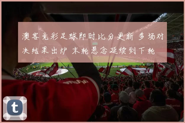 澳客竞彩足球即时比分更新 多场对决结果出炉 末轮悬念延续到下轮