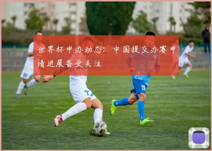 世界杯申办动态：中国提交办赛申请进展备受关注